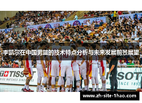 李凯尔在中国男篮的技术特点分析与未来发展前景展望 李凯尔在中国男篮的技术特点分析与未来发展前景展望