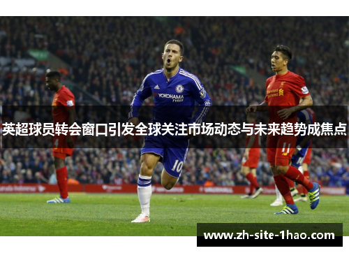 英超球员转会窗口引发全球关注市场动态与未来趋势成焦点 英超球员转会窗口引发全球关注市场动态与未来趋势成焦点