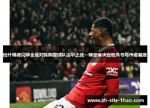 拉什福德闪耀全场对阵韩国球队法甲之战一锤定音决定胜负书写传奇篇章 拉什福德闪耀全场对阵韩国球队法甲之战一锤定音决定胜负书写传奇篇章