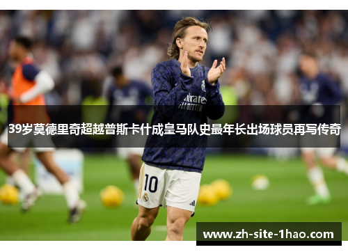 39岁莫德里奇超越普斯卡什成皇马队史最年长出场球员再写传奇