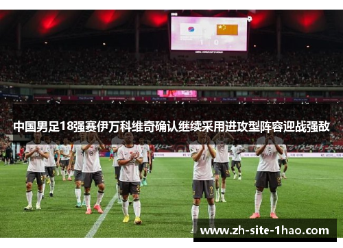 中国男足18强赛伊万科维奇确认继续采用进攻型阵容迎战强敌