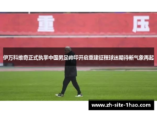 伊万科维奇正式执掌中国男足帅印开启重建征程球迷期待新气象再起