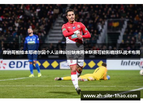 摩纳哥前锋本耶德尔因个人法律纠纷缺席周末联赛可能影响球队战术布局 摩纳哥前锋本耶德尔因个人法律纠纷缺席周末联赛可能影响球队战术布局